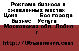 Реклама бизнеса в оживленных местах › Цена ­ 5 000 - Все города Бизнес » Услуги   . Московская обл.,Лобня г.